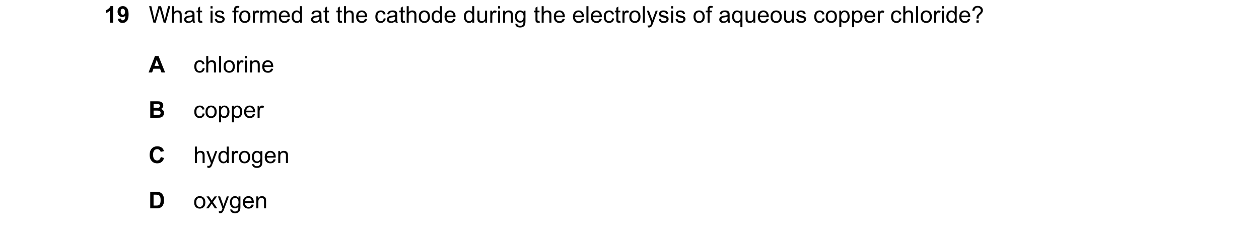 Question 6: What is formed at the cathode during the electrolysis of aqueous copper chloride? A chlorine B copper C hydrogen D oxygen