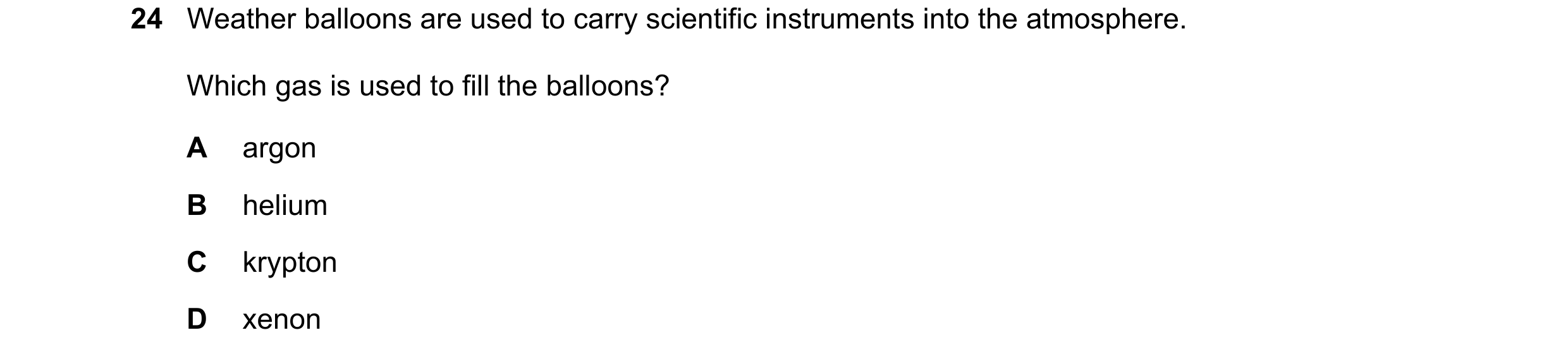 Question 1: Weather balloons are used to carry scientific instruments into the atmosphere. Which gas is used to fill the balloons? A argon B helium C k…