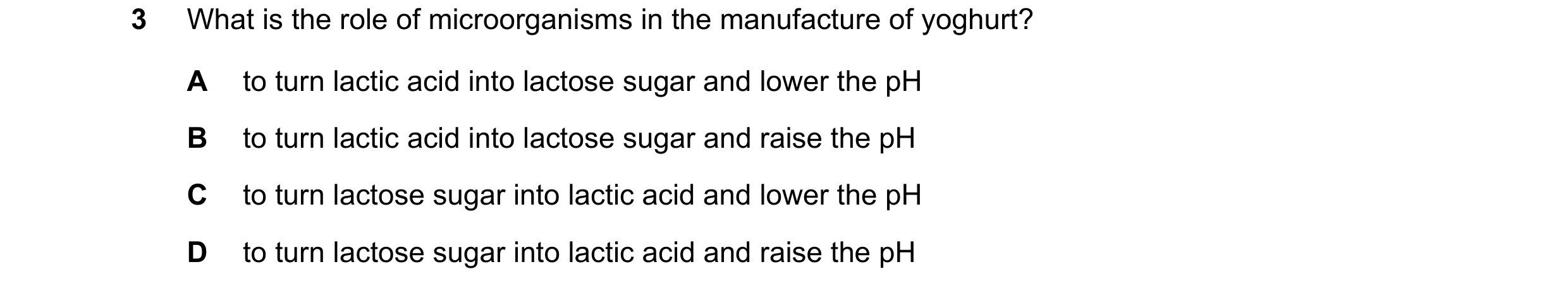 Question 4: What is the role of microorganisms in the manufacture of yoghurt? A to turn lactic acid into lactose sugar and lower the pH B to turn lacti…