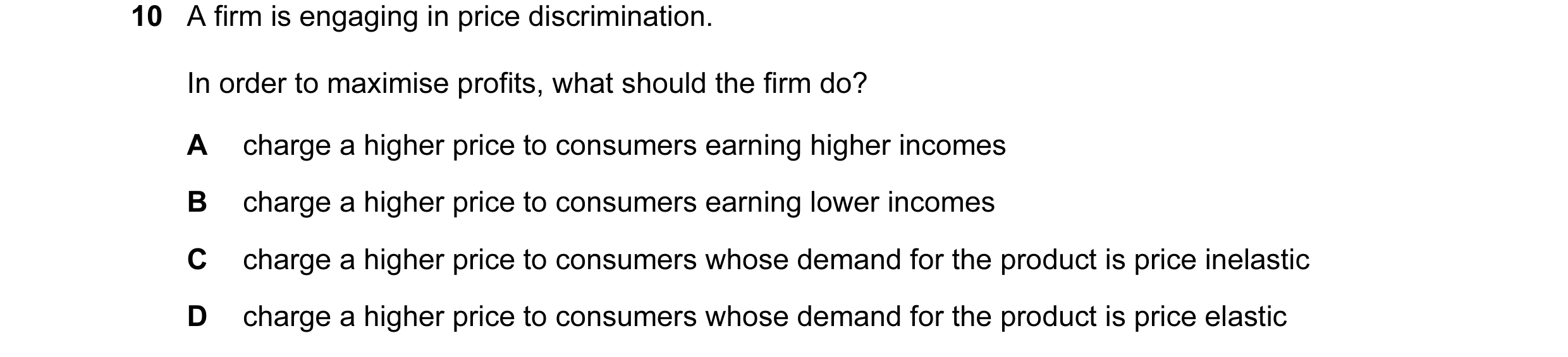 Question 35: A firm is engaging in price discrimination. In order to maximise profits, what should the firm do? A charge a higher price to consumers ear…