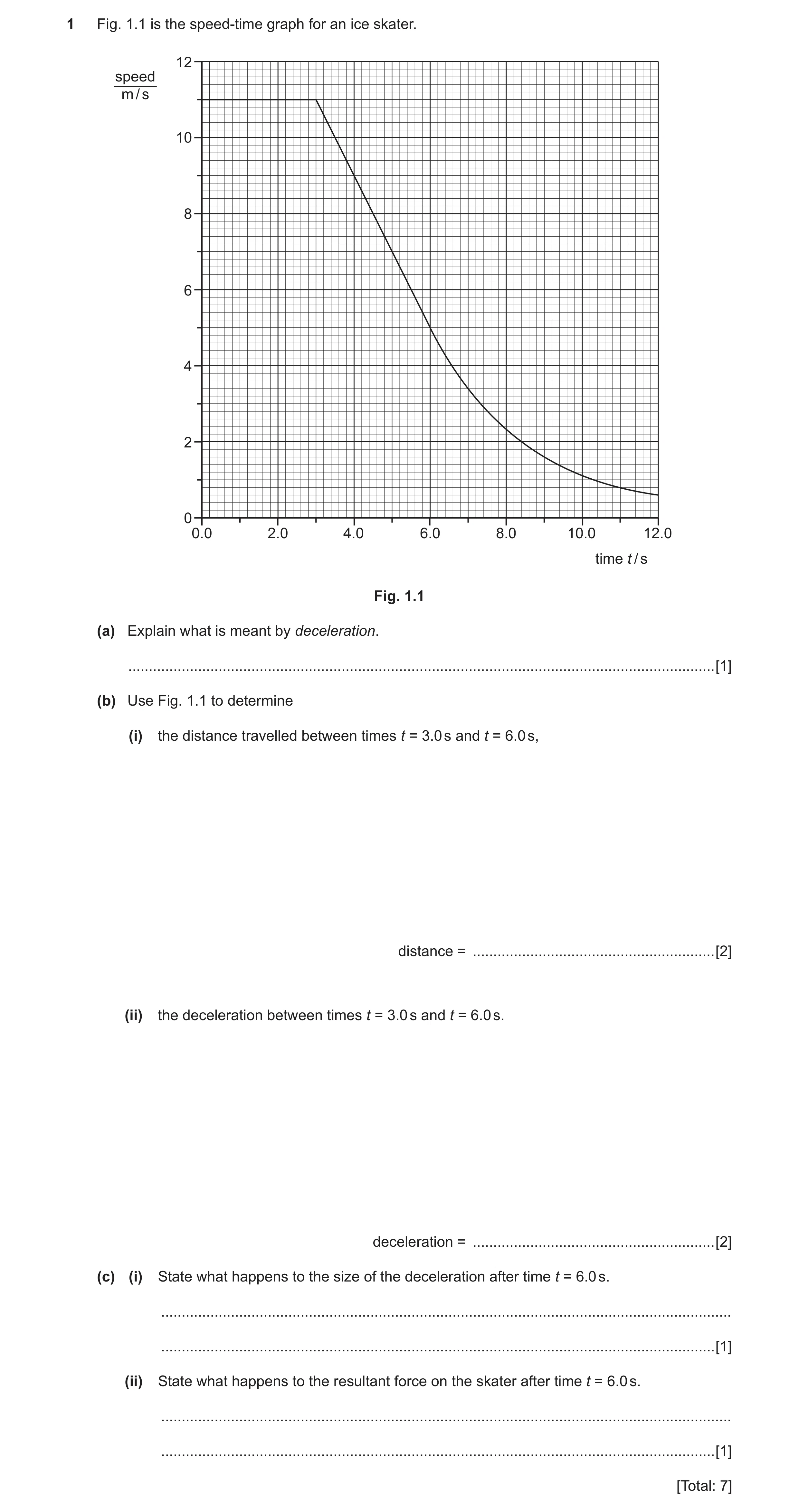 Question 2: Fig. 1.1 is the speed-time graph for an ice skater. 12 speed m / s 10 8 6 4 2 0 0.0 2.0 4.0 6.0 8.0 10.0 12.0 time t / s Fig. 1.1 (a) Expla…