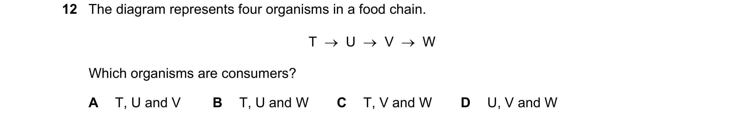 Question 25: The diagram represents four organisms in a food chain. T    U    V    W Which organisms are consumers? A T, U and V B T, U and W C T, V …