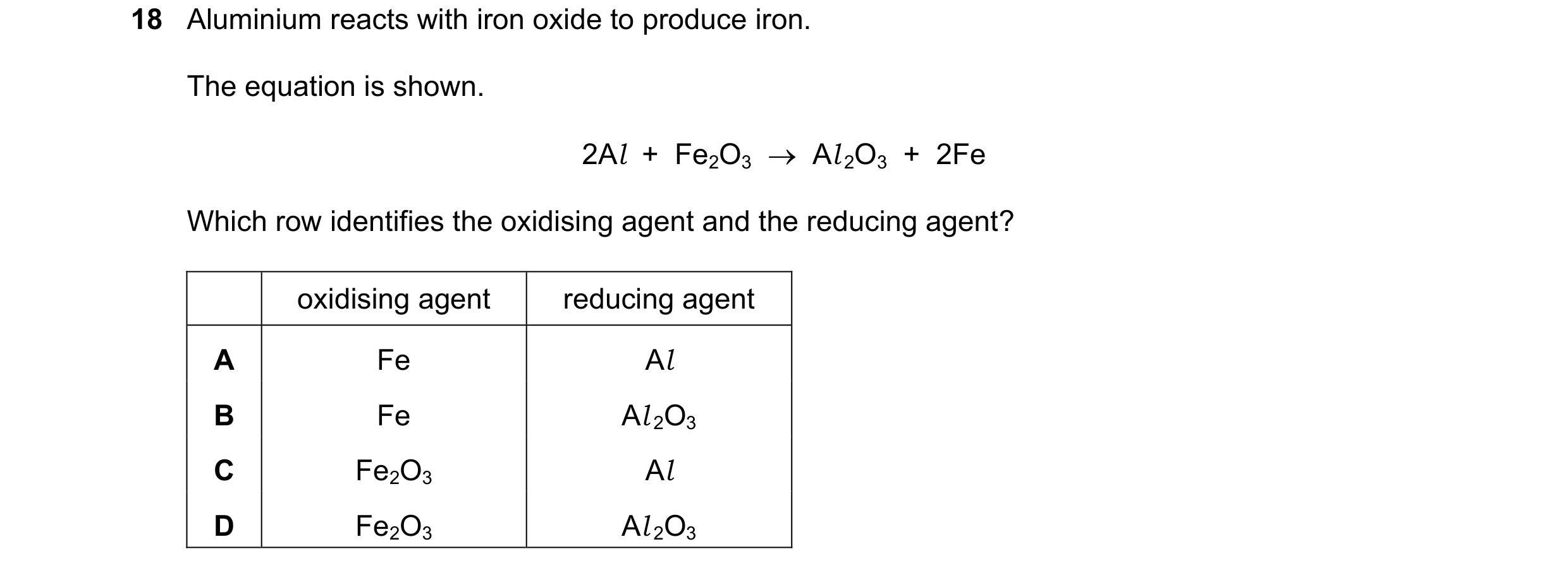 Question 34: Aluminium reacts with iron oxide to produce iron. The equation is shown. 2Al  +  Fe2O3    Al 2O3  +  2Fe Which row identifies the oxidisin…