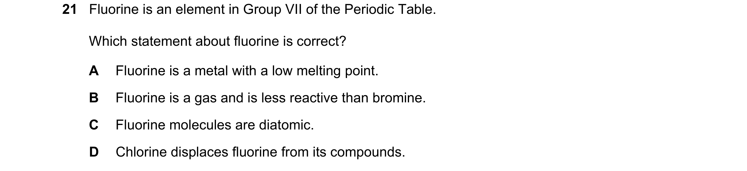 Question 17: Fluorine is an element in Group VII of the Periodic Table. Which statement about fluorine is correct? A Fluorine is a metal with a low melt…