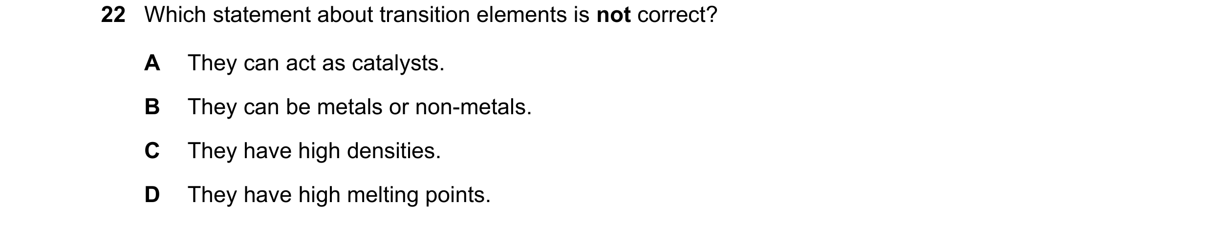 Question 9: Which statement about transition elements is not correct? A They can act as catalysts. B They can be metals or non-metals. C They have high…