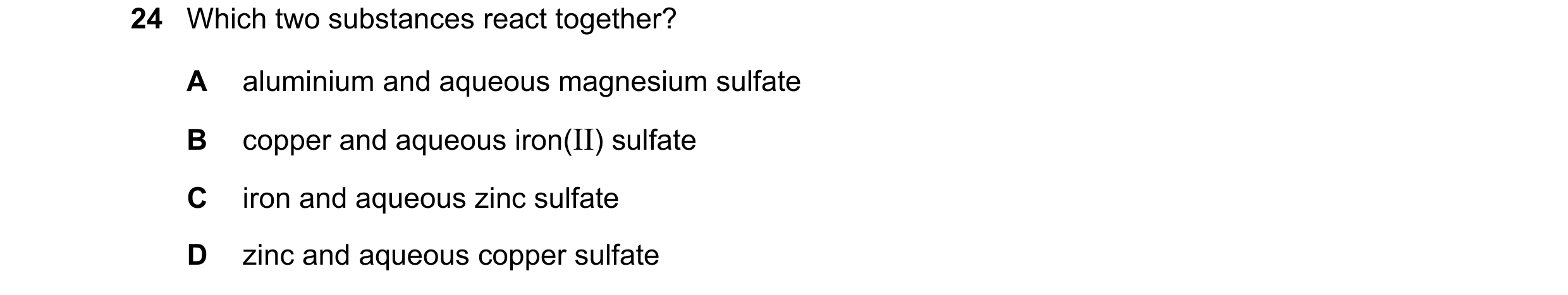 Question 23: Which two substances react together? A aluminium and aqueous magnesium sulfate B copper and aqueous iron(II) sulfate C iron and aqueous zin…