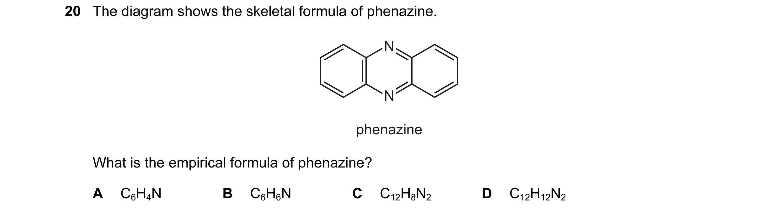Question 20: The diagram shows the skeletal formula of phenazine. N N N N phenazine What is the empirical formula of phenazine? A C6H4N B C6H6N C C12H8N…