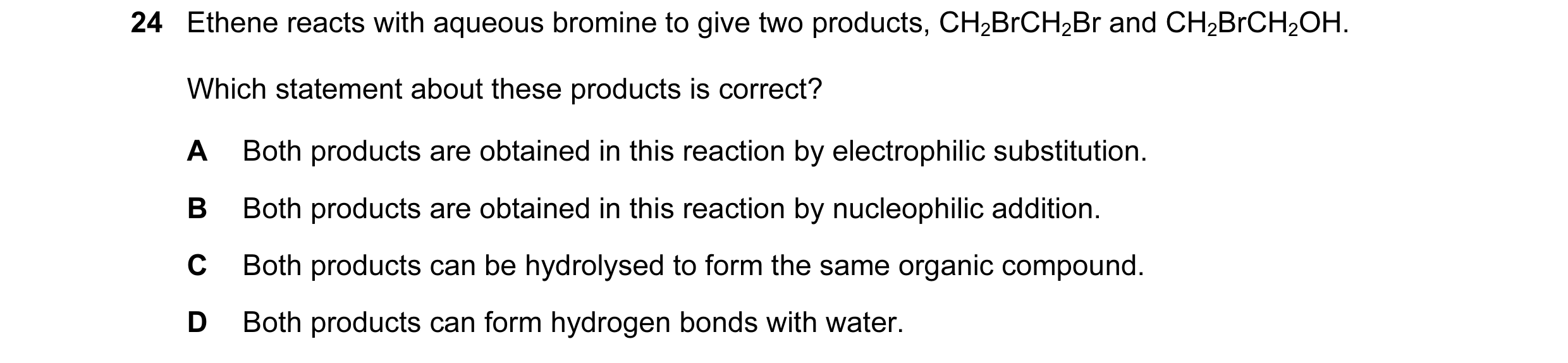 Question 42: Ethene reacts with aqueous bromine to give two products, CH2BrCH2Br and CH2BrCH2OH. Which statement about these products is correct? A Both…