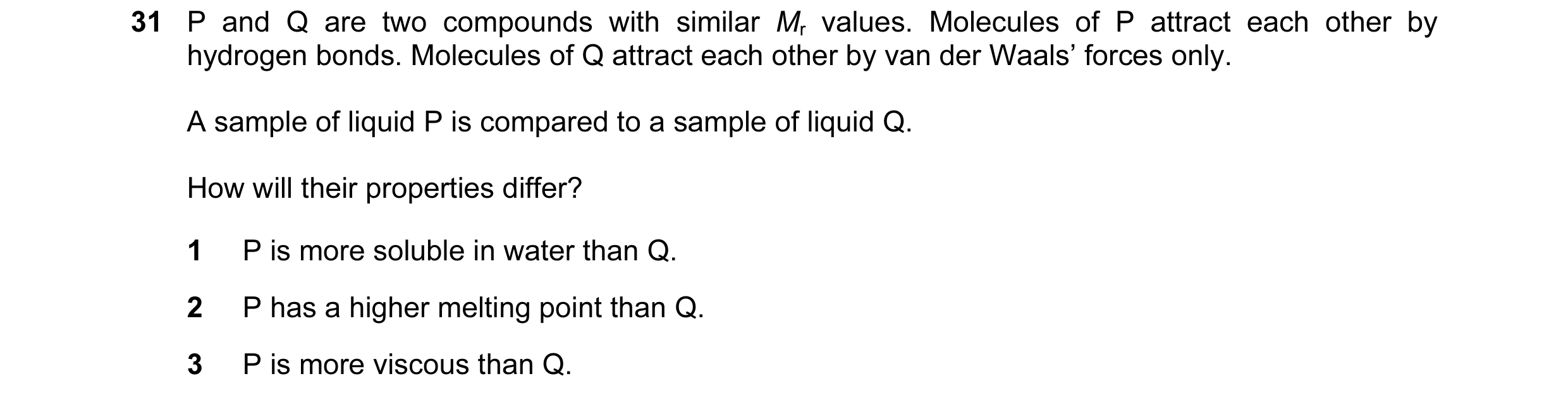 Question 44: P and Q are two compounds with similar Mr values. Molecules of P attract each other by hydrogen bonds. Molecules of Q attract each other by…
