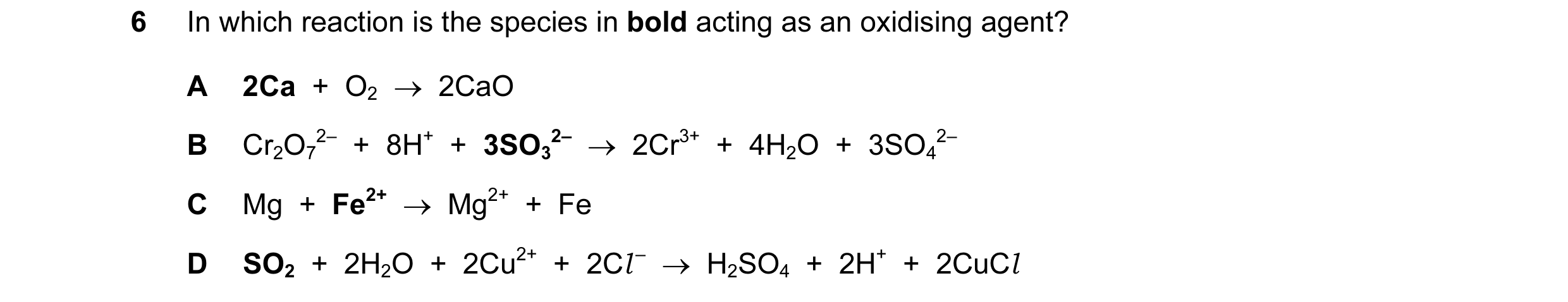 Question 121: In which reaction is the species in bold acting as an oxidising agent? A 2Ca  +  O2  →  2CaO B Cr2O7 2–  +  8H+  +  3SO3 2–  →  2Cr3+  +  4…