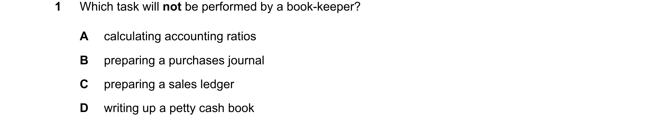 Question 18: Which task will not be performed by a book-keeper? A calculating accounting ratios B preparing a purchases journal C preparing a sales ledg…