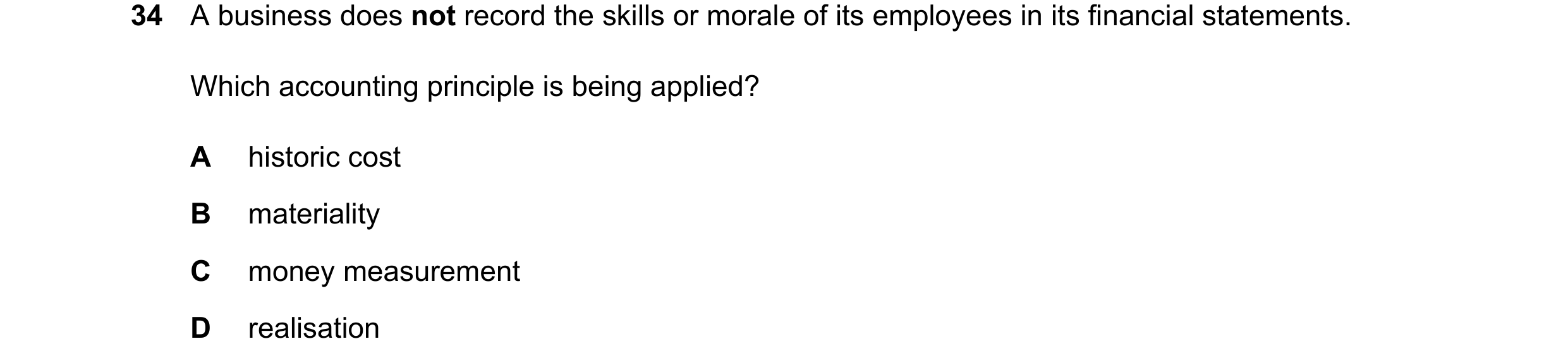 Question 41: A business does not record the skills or morale of its employees in its financial statements. Which accounting principle is being applied? …