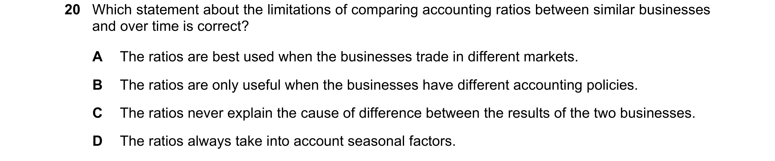 Question 241: Which statement about the limitations of comparing accounting ratios between similar businesses and over time is correct? A The ratios are …