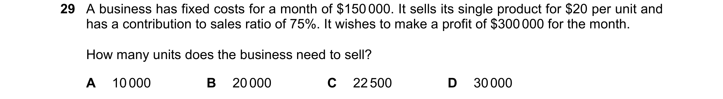Question 304: A business has fixed costs for a month of $150 000. It sells its single product for $20 per unit and has a contribution to sales ratio of 7…