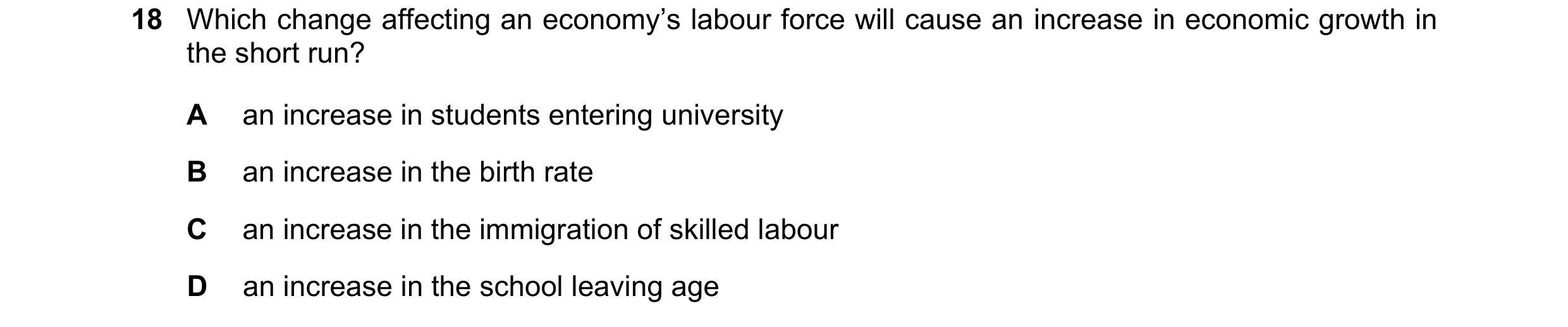 Question 141: Which change affecting an economy’s labour force will cause an increase in economic growth in the short run? A an increase in students ente…