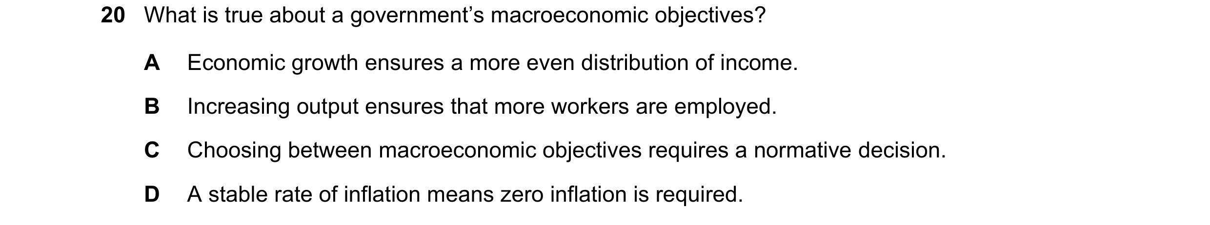 Question 9: What is true about a government’s macroeconomic objectives? A Economic growth ensures a more even distribution of income. B Increasing outp…