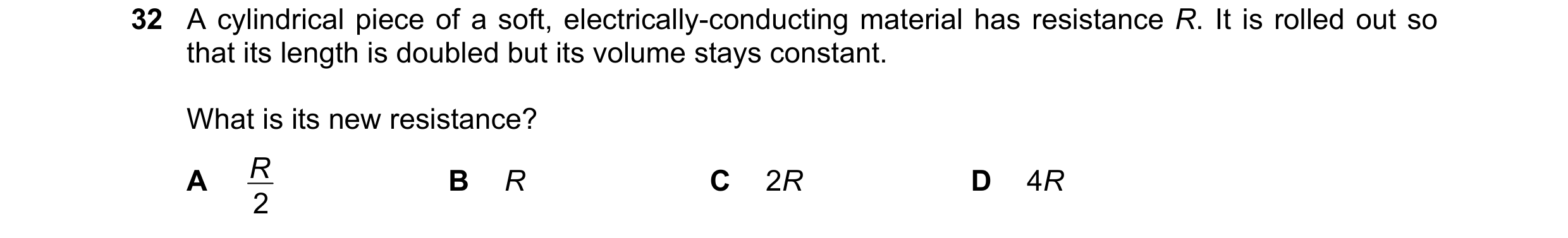 Question 96: A cylindrical piece of a soft, electrically-conducting material has resistance R. It is rolled out so that its length is doubled but its vo…