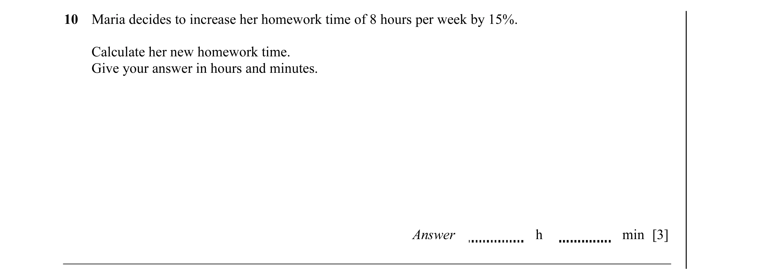 Question 10: Maria decides to increase her homework time of 8 hours per week by 15%. Calculate her new homework time. Give your answer in hours and minu…