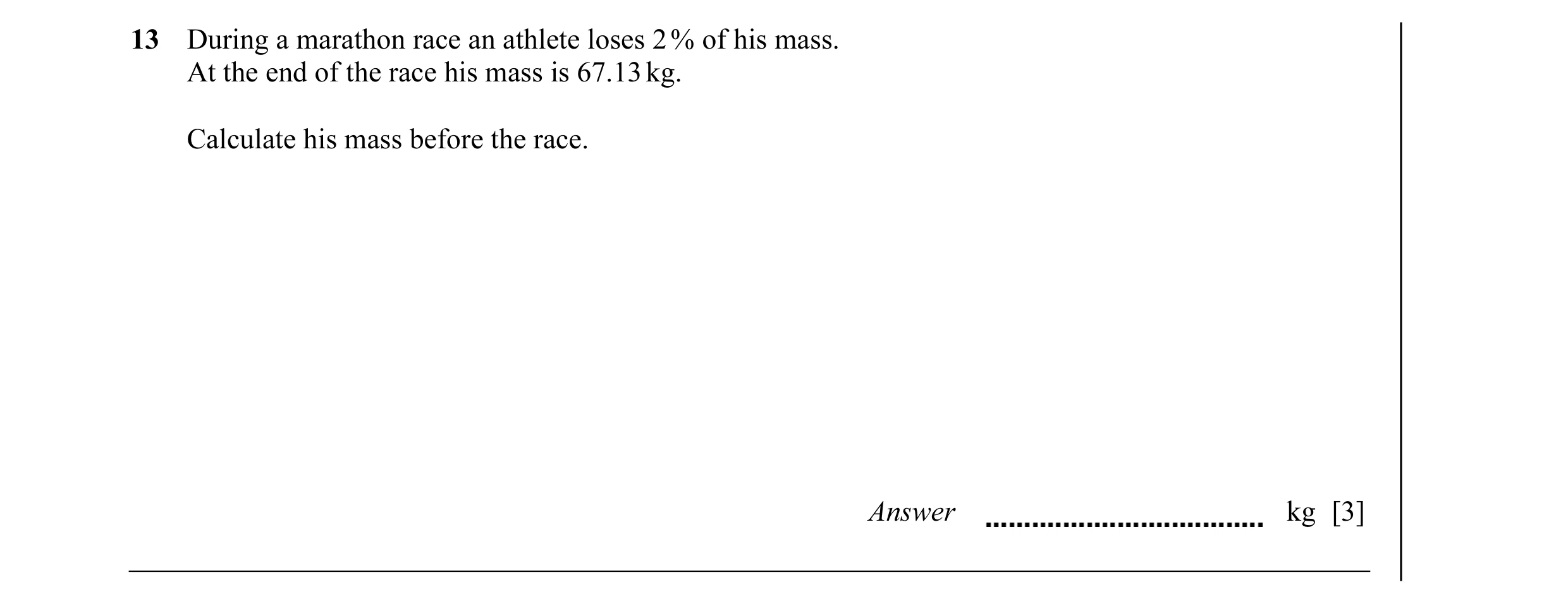 Question 11: During a marathon race an athlete loses 2 % of his mass. At the end of the race his mass is 67.13 kg. Calculate his mass before the race. A…