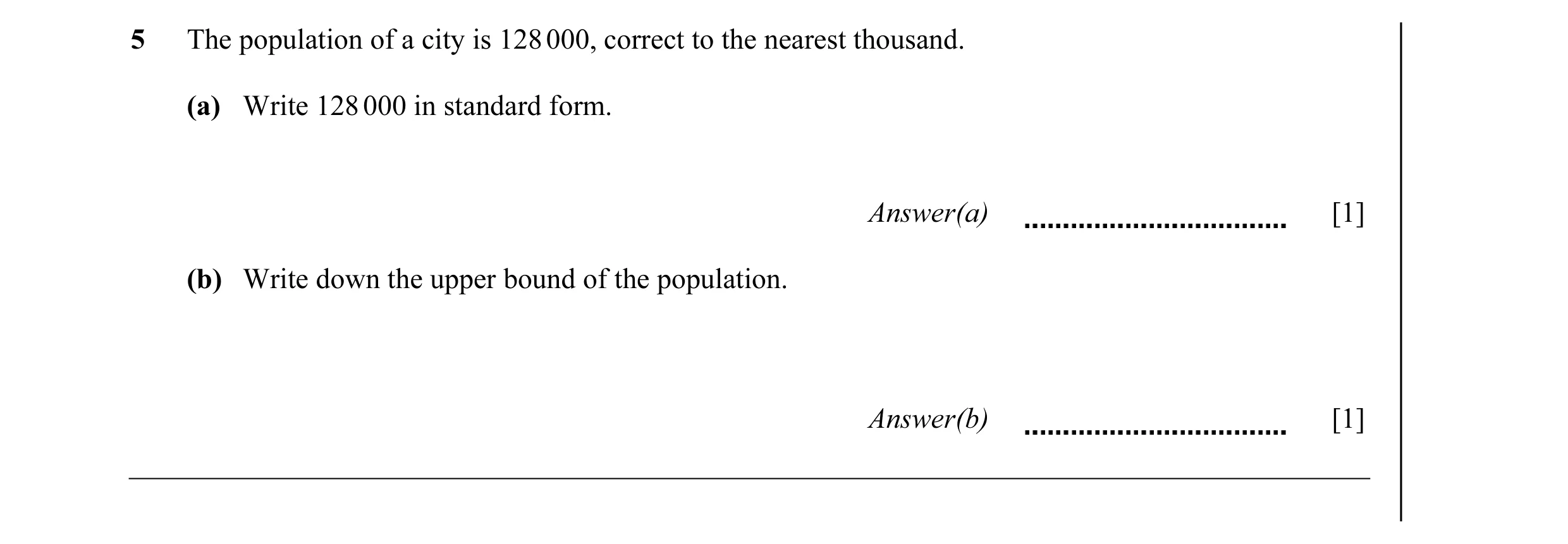 Question 13: The population of a city is 128 000, correct to the nearest thousand. (a) Write 128 000 in standard form. Answer(a) [1] (b) Write down the …