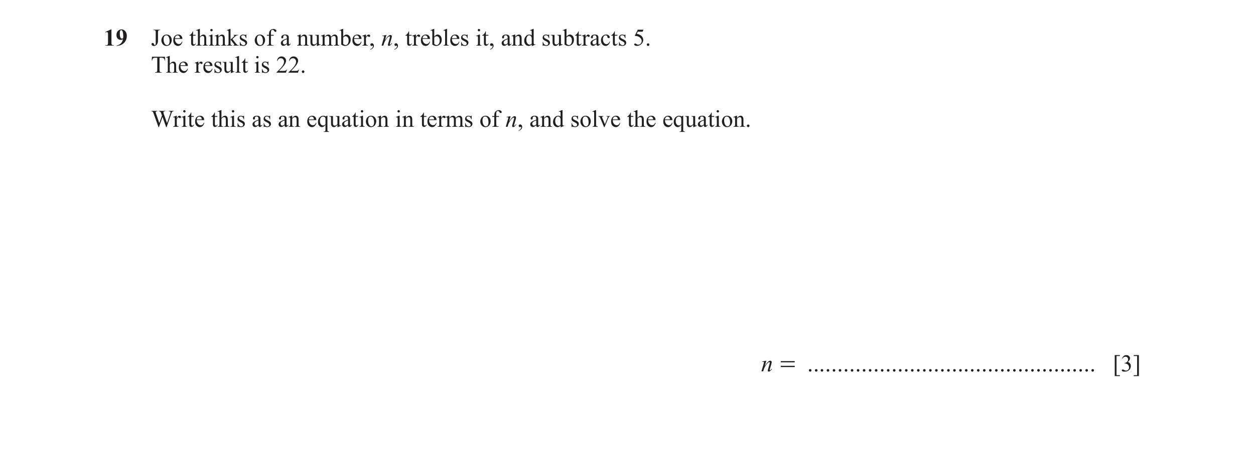 Question 96: Joe thinks of a number, n, trebles it, and subtracts 5. The result is 22. Write this as an equation in terms of n, and solve the equation. …