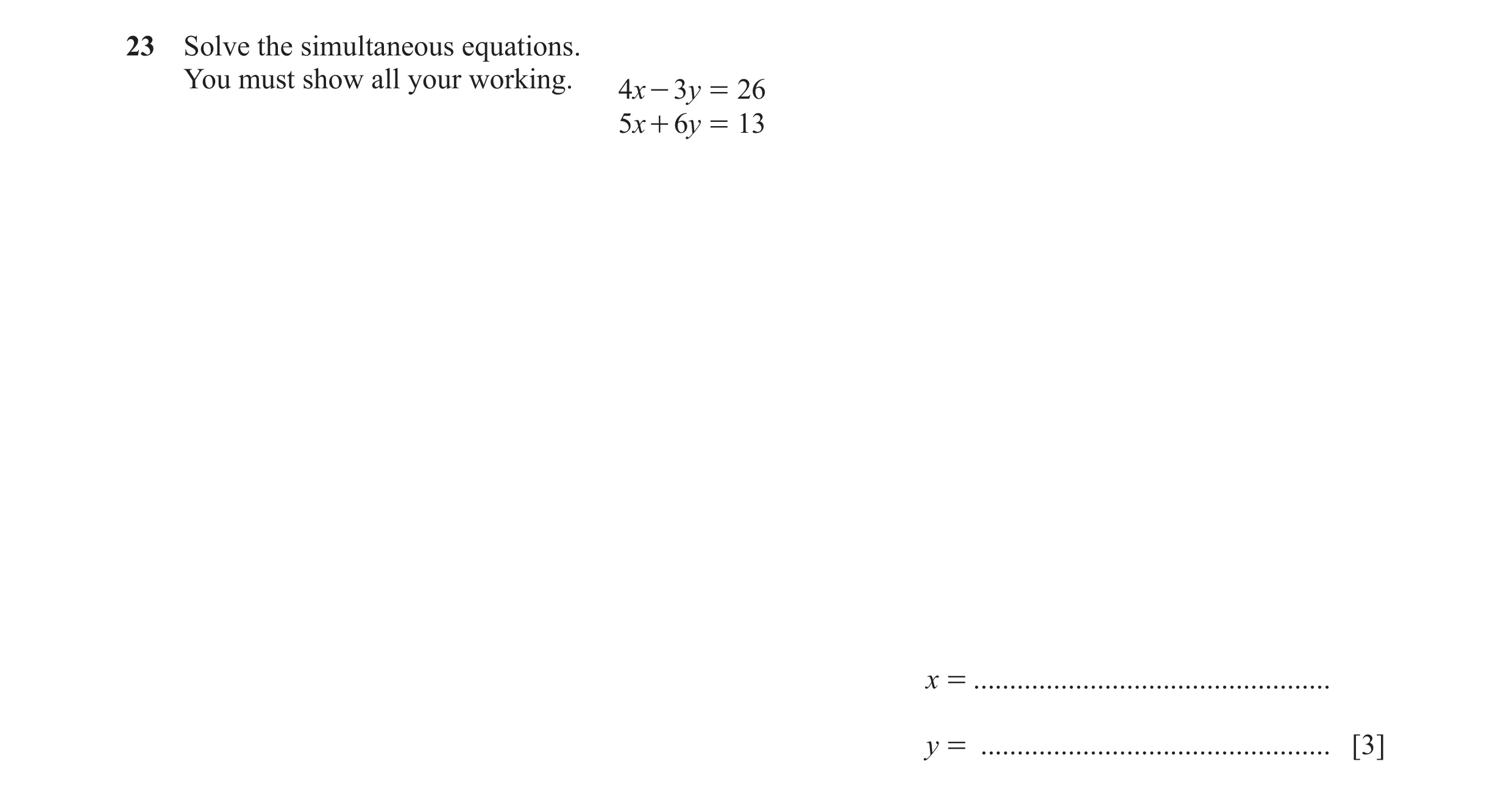 Question 97: Solve the simultaneous equations. You must show all your working. 4x - 3y = 26 5x + 6y = 13 x = ...........................................…
