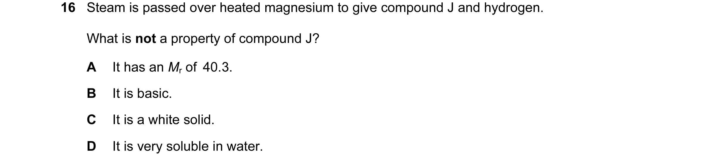 Question 116: Steam is passed over heated magnesium to give compound J and hydrogen. What is not a property of compound J? A It has an Mr of  40.3. B It …