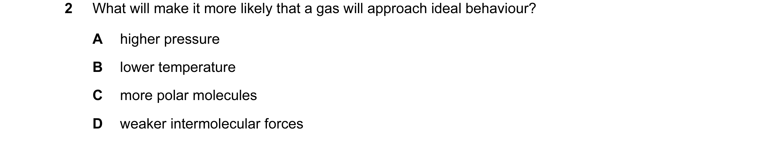 Question 57: What will make it more likely that a gas will approach ideal behaviour? A higher pressure B lower temperature C more polar molecules D weak…