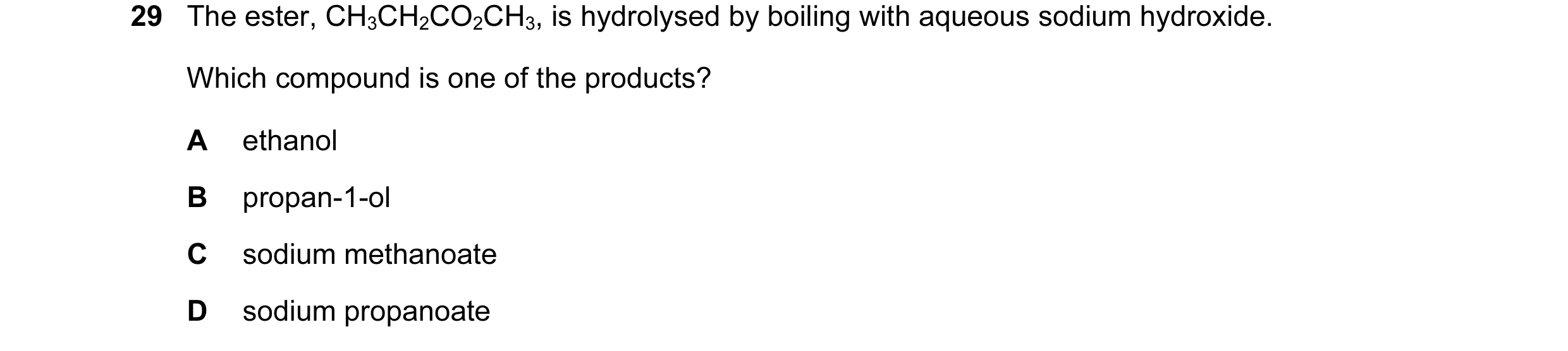 Question 76: The ester, CH3CH2CO2CH3, is hydrolysed by boiling with aqueous sodium hydroxide. Which compound is one of the products? A ethanol B propan-…