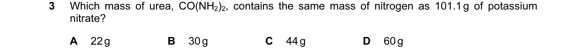 Question 14: Which mass of urea, CO(NH2)2, contains the same mass of nitrogen as 101.1 g of potassium nitrate? A 22 g B 30 g C 44 g D 60 g
