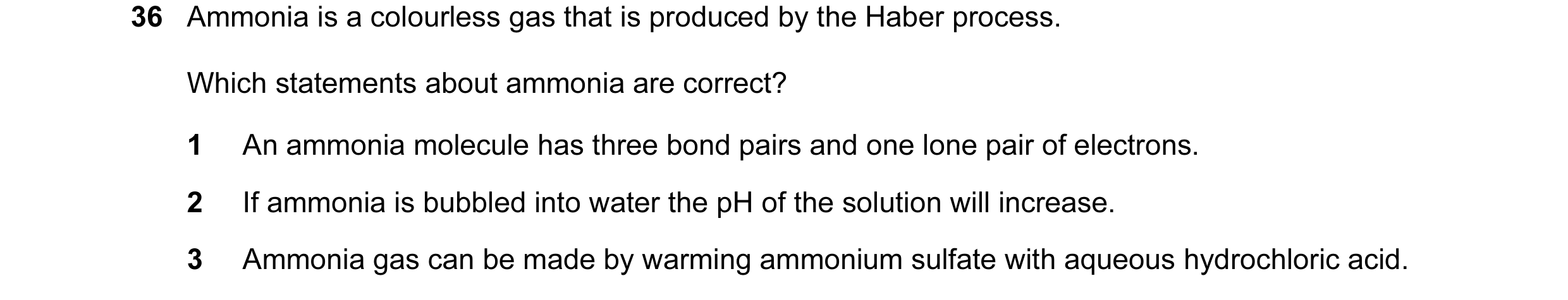 Question 41: Ammonia is a colourless gas that is produced by the Haber process. Which statements about ammonia are correct? 1 An ammonia molecule has th…