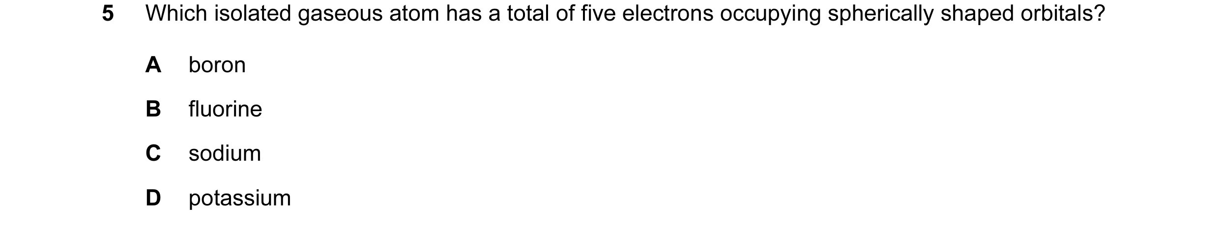 Question 32: Which isolated gaseous atom has a total of five electrons occupying spherically shaped orbitals? A boron B fluorine C sodium D potassium
