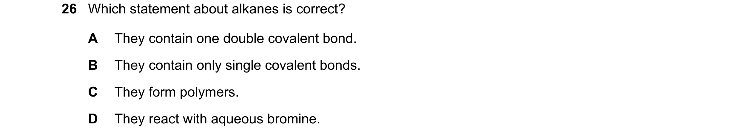 Question 20: Which statement about alkanes is correct? A They contain one double covalent bond. B They contain only single covalent bonds. C They form p…