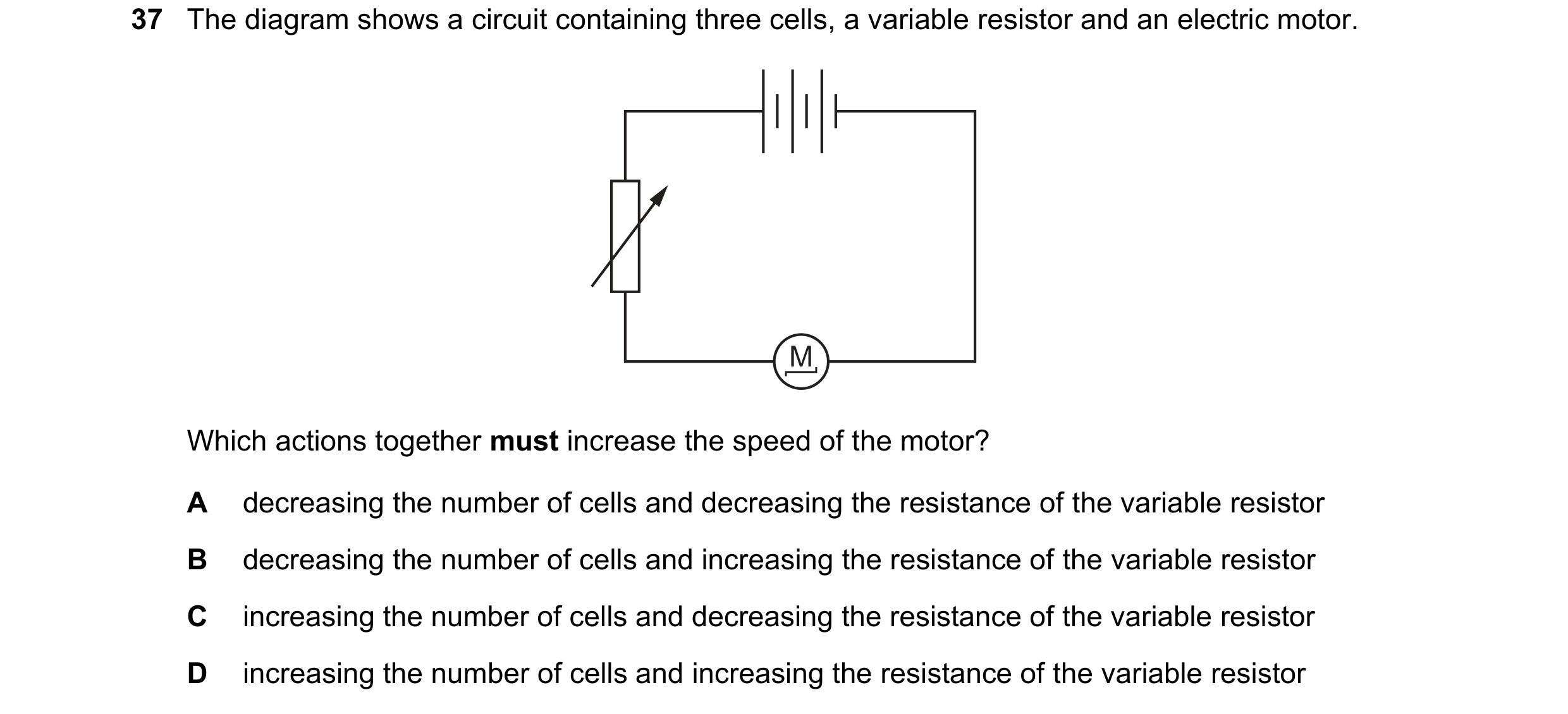Question 130: The diagram shows a circuit containing three cells, a variable resistor and an electric motor. M Which actions together must increase the s…