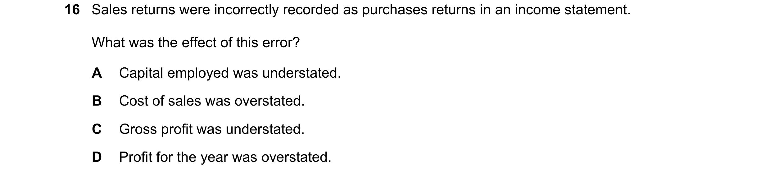 Question 92: Sales returns were incorrectly recorded as purchases returns in an income statement. What was the effect of this error? A Capital employed …