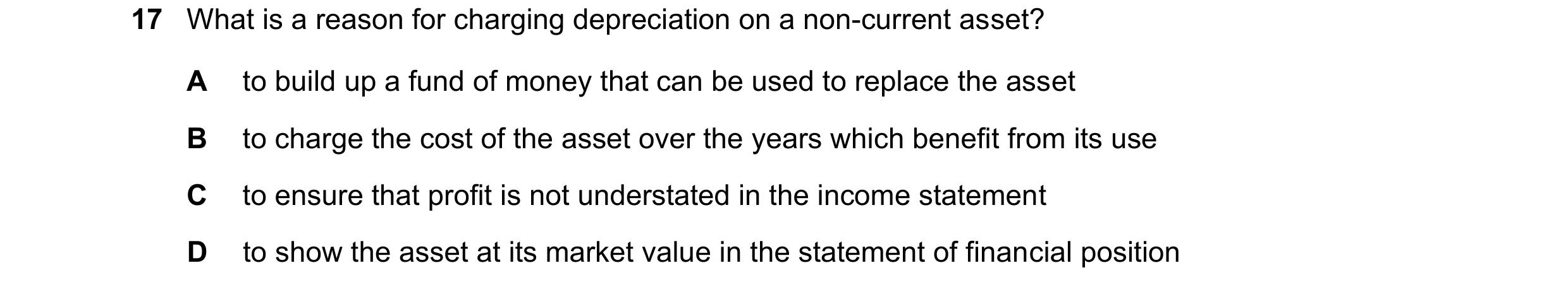 Question 65: What is a reason for charging depreciation on a non-current asset? A to build up a fund of money that can be used to replace the asset B to…