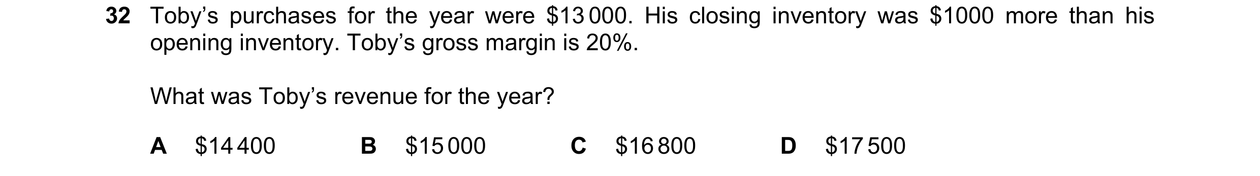 Question 88: Toby’s purchases for the year were $13 000. His closing inventory was $1000 more than his opening inventory. Toby’s gross margin is 20%. Wh…