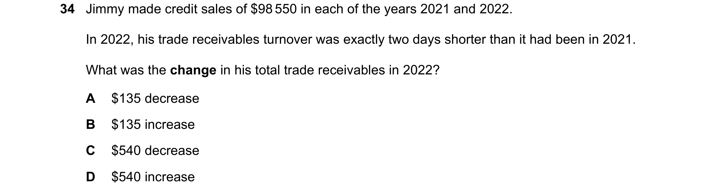 Question 89: Jimmy made credit sales of $98 550 in each of the years 2021 and 2022. In 2022, his trade receivables turnover was exactly two days shorter…