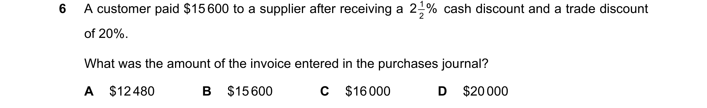 Question 51: A customer paid $15 600 to a supplier after receiving a 2 2 1 % cash discount and a trade discount of 20%. What was the amount of the invoi…