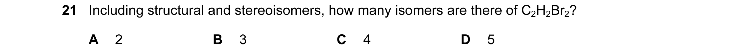 Question 87: Including structural and stereoisomers, how many isomers are there of C2H2Br2? A 2 B 3 C 4 D 5