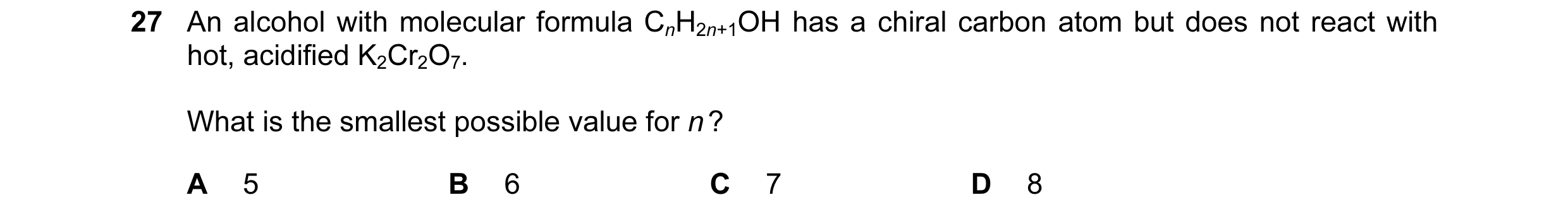 Question 123: An alcohol with molecular formula CnH2n+1OH has a chiral carbon atom but does not react with hot, acidified K2Cr2O7. What is the smallest p…