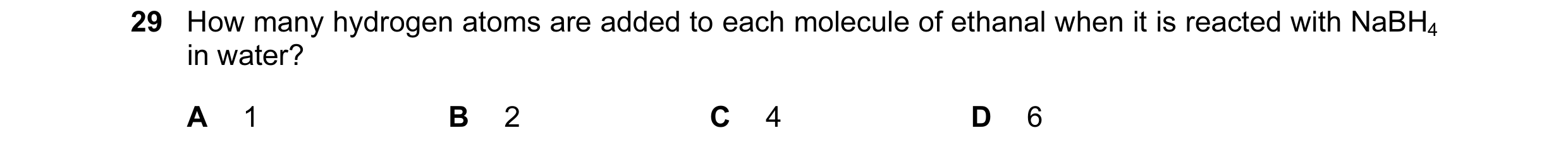 Question 94: How many hydrogen atoms are added to each molecule of ethanal when it is reacted with NaBH4 in water? A 1 B 2 C 4 D 6