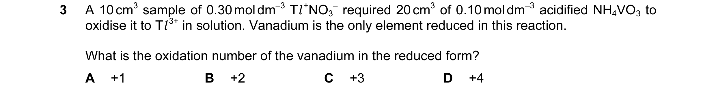 Question 117: A 10 cm3 sample of 0.30 mol dm–3 Tl +NO3 – required 20 cm3 of 0.10 mol dm–3 acidified NH4VO3 to oxidise it to Tl 3+ in solution. Vanadium i…