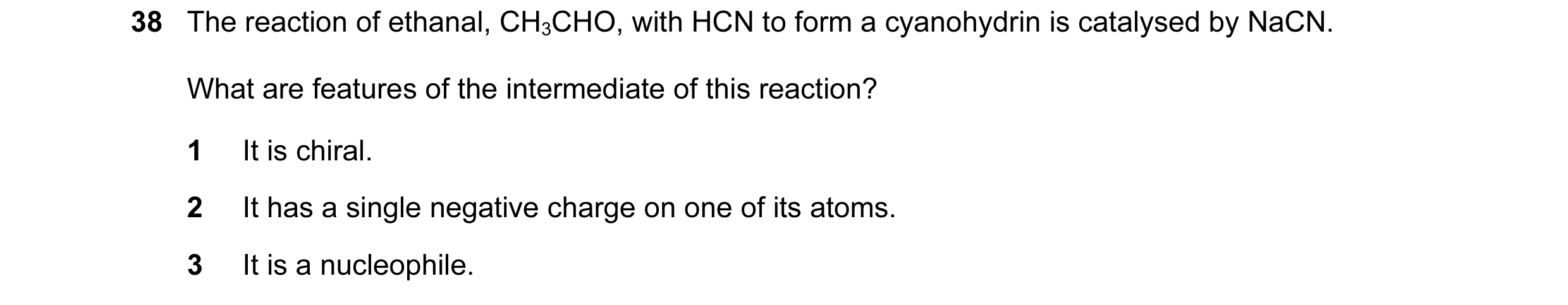 Question 35: The reaction of ethanal, CH3CHO, with HCN to form a cyanohydrin is catalysed by NaCN. What are features of the intermediate of this reactio…